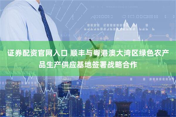 证券配资官网入口 顺丰与粤港澳大湾区绿色农产品生产供应基地签署战略合作