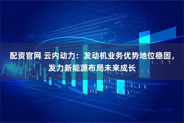 配资官网 云内动力：发动机业务优势地位稳固，发力新能源布局未来成长