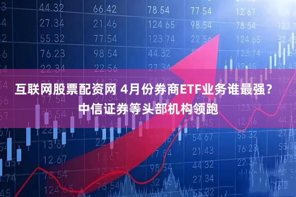 互联网股票配资网 4月份券商ETF业务谁最强？ 中信证券等头部机构领跑