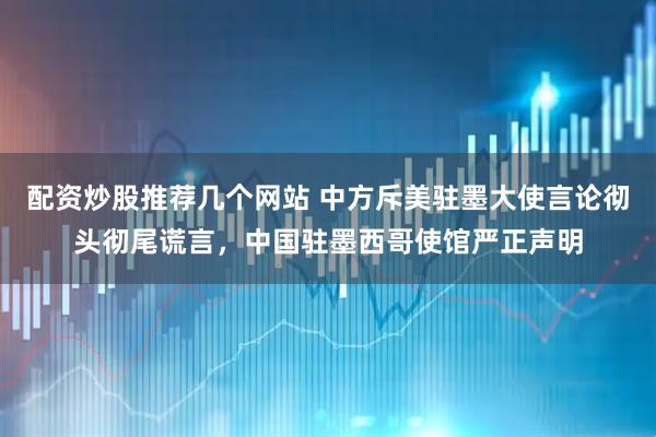 配资炒股推荐几个网站 中方斥美驻墨大使言论彻头彻尾谎言，中国驻墨西哥使馆严正声明