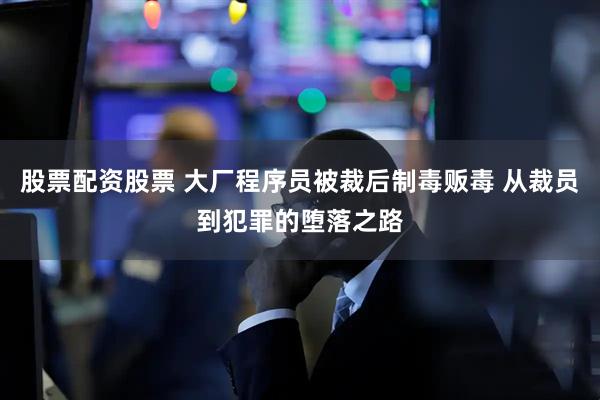 股票配资股票 大厂程序员被裁后制毒贩毒 从裁员到犯罪的堕落之路