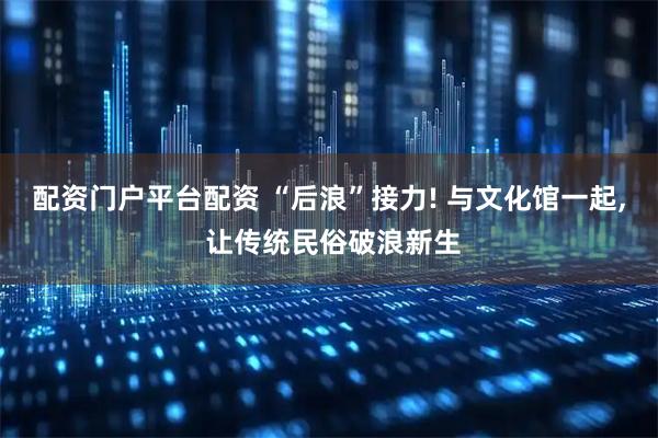 配资门户平台配资 “后浪”接力! 与文化馆一起, 让传统民俗破浪新生