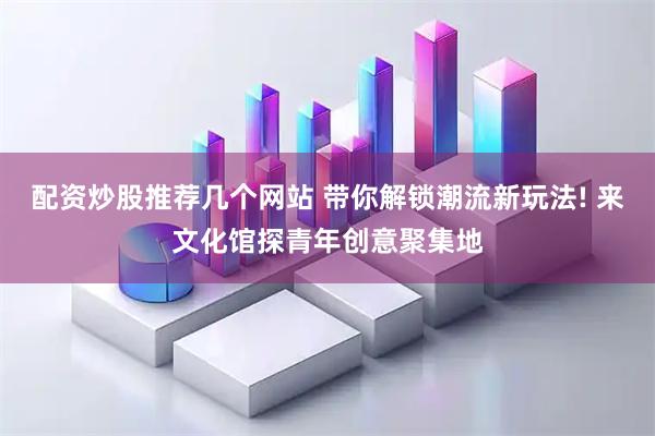 配资炒股推荐几个网站 带你解锁潮流新玩法! 来文化馆探青年创意聚集地