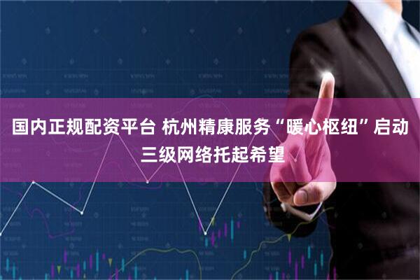 国内正规配资平台 杭州精康服务“暖心枢纽”启动 三级网络托起希望