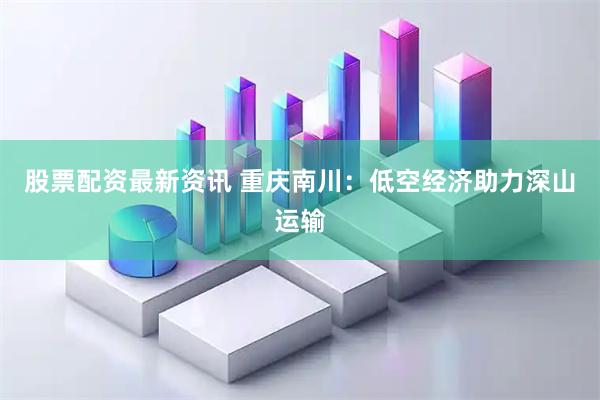股票配资最新资讯 重庆南川：低空经济助力深山运输