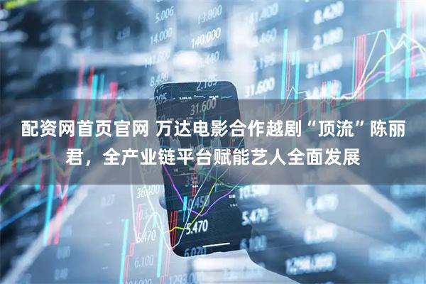 配资网首页官网 万达电影合作越剧“顶流”陈丽君，全产业链平台赋能艺人全面发展