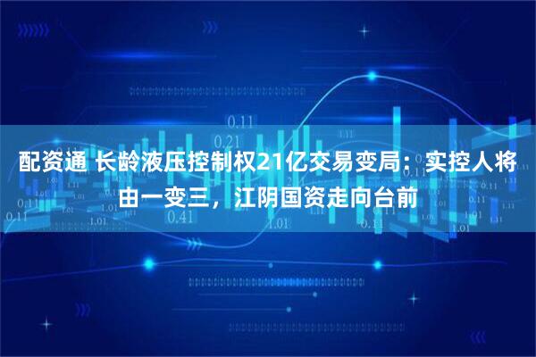 配资通 长龄液压控制权21亿交易变局：实控人将由一变三，江阴国资走向台前