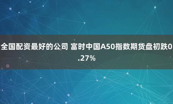 全国配资最好的公司 富时中国A50指数期货盘初跌0.27%