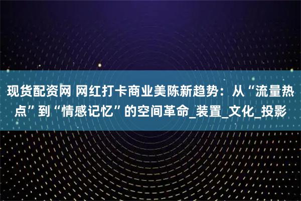 现货配资网 网红打卡商业美陈新趋势：从“流量热点”到“情感记忆”的空间革命_装置_文化_投影