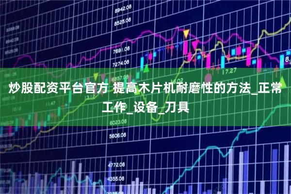炒股配资平台官方 提高木片机耐磨性的方法_正常工作_设备_刀具