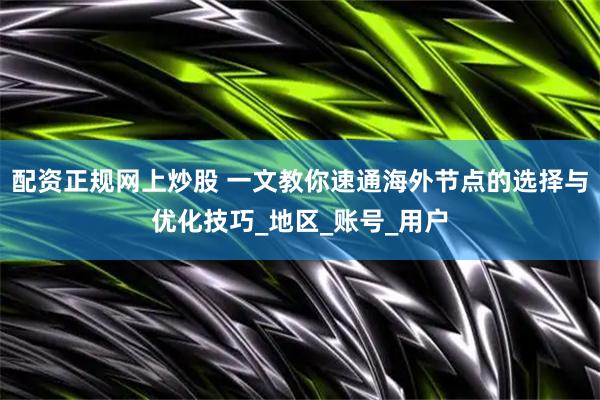 配资正规网上炒股 一文教你速通海外节点的选择与优化技巧_地区_账号_用户