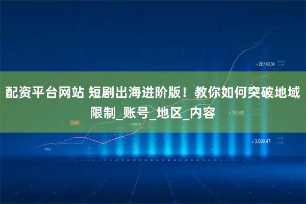配资平台网站 短剧出海进阶版！教你如何突破地域限制_账号_地区_内容