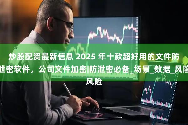 炒股配资最新信息 2025 年十款超好用的文件防泄密软件，公司文件加密|防泄密必备_场景_数据_风险