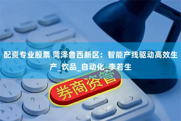 配资专业股票 菏泽鲁西新区：智能产线驱动高效生产_饮品_自动化_李若生