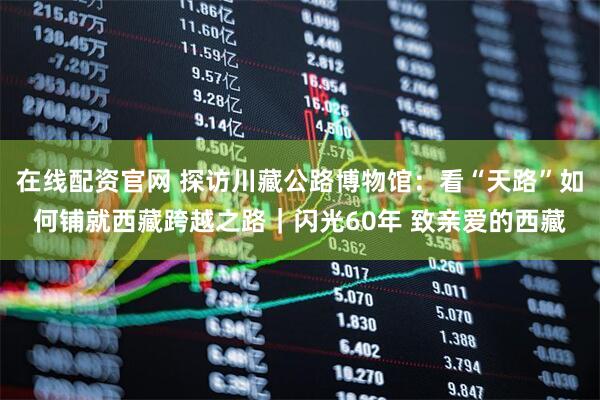 在线配资官网 探访川藏公路博物馆：看“天路”如何铺就西藏跨越之路｜闪光60年 致亲爱的西藏
