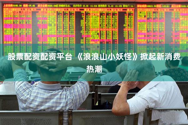 股票配资配资平台 《浪浪山小妖怪》掀起新消费热潮