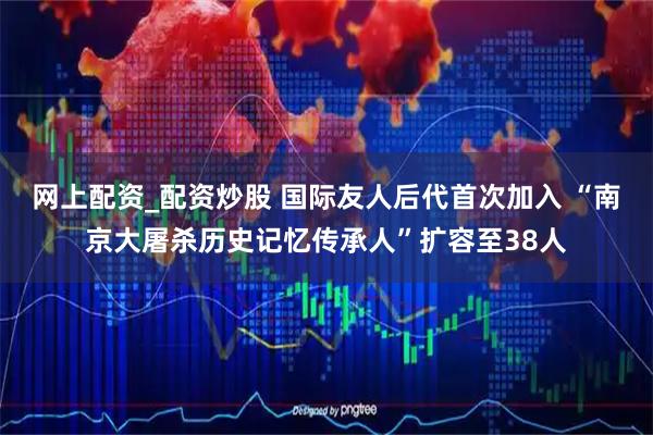 网上配资_配资炒股 国际友人后代首次加入 “南京大屠杀历史记忆传承人”扩容至38人