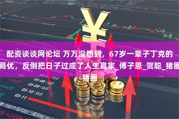 配资谈谈网论坛 万万没想到，67岁一辈子丁克的葛优，反倒把日子过成了人生赢家_傅子恩_贺聪_猪圈