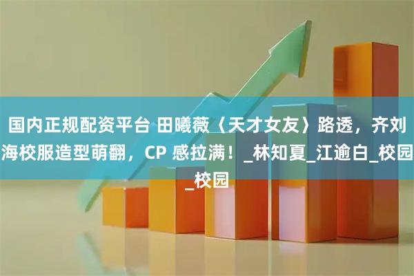 国内正规配资平台 田曦薇〈天才女友〉路透，齐刘海校服造型萌翻，CP 感拉满！_林知夏_江逾白_校园