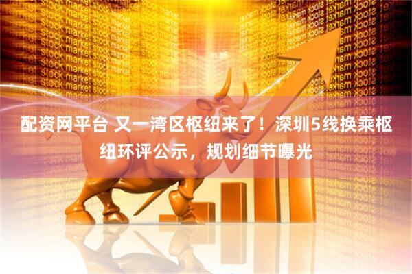配资网平台 又一湾区枢纽来了！深圳5线换乘枢纽环评公示，规划细节曝光