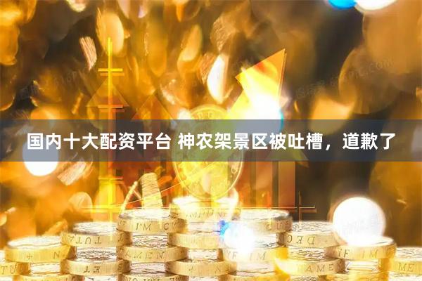 国内十大配资平台 神农架景区被吐槽，道歉了