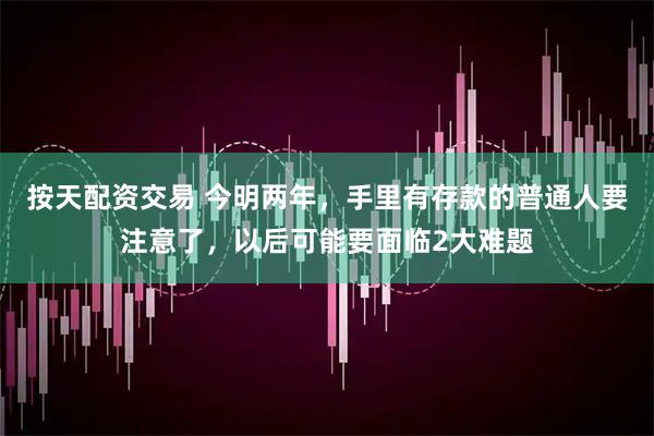 按天配资交易 今明两年，手里有存款的普通人要注意了，以后可能要面临2大难题