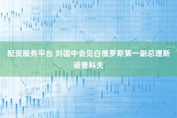 配资服务平台 刘国中会见白俄罗斯第一副总理斯诺普科夫