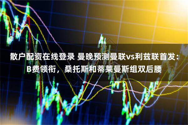 散户配资在线登录 曼晚预测曼联vs利兹联首发：B费领衔，桑托斯和蒂莱曼斯组双后腰
