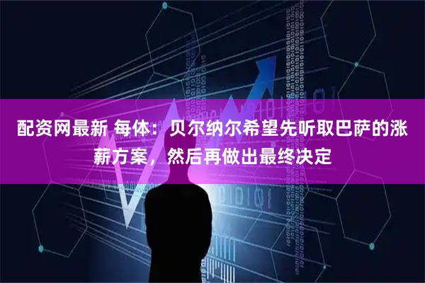 配资网最新 每体：贝尔纳尔希望先听取巴萨的涨薪方案，然后再做出最终决定